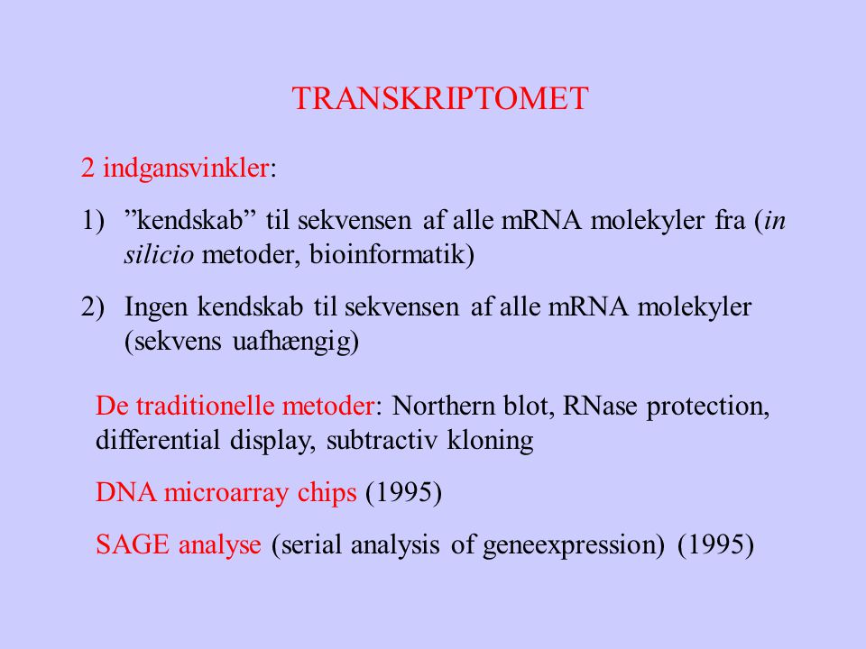 TRANSKRIPTOMET 2 indgansvinkler: 1) kendskab til sekvensen af alle mRNA molekyler fra (in silicio metoder, bioinformatik) 2)Ingen kendskab til sekvensen af alle mRNA molekyler (sekvens uafhængig) De traditionelle metoder: Northern blot, RNase protection, differential display, subtractiv kloning DNA microarray chips (1995) SAGE analyse (serial analysis of geneexpression) (1995)