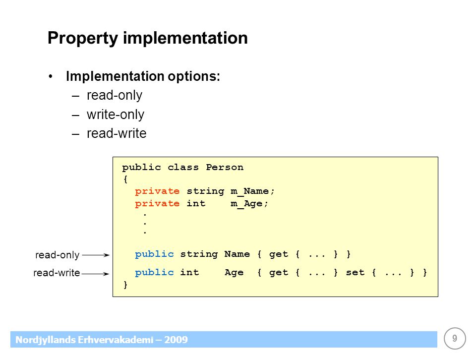 9 Nordjyllands Erhvervakademi – 2009 Property implementation Implementation options: –read-only –write-only –read-write public class Person { private string m_Name; private int m_Age;.
