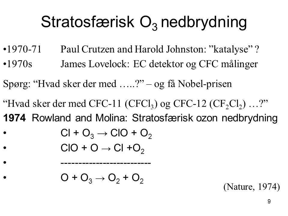 9 Stratosfærisk O 3 nedbrydning 1974 Rowland and Molina: Stratosfærisk ozon nedbrydning Cl + O 3 → ClO + O 2 ClO + O → Cl +O O + O 3 → O 2 + O Paul Crutzen and Harold Johnston: katalyse .