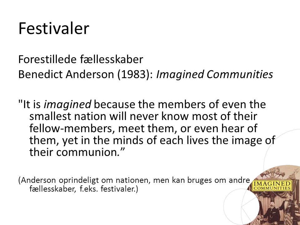 Festivaler Forestillede fællesskaber Benedict Anderson (1983): Imagined Communities It is imagined because the members of even the smallest nation will never know most of their fellow-members, meet them, or even hear of them, yet in the minds of each lives the image of their communion. (Anderson oprindeligt om nationen, men kan bruges om andre fællesskaber, f.eks.