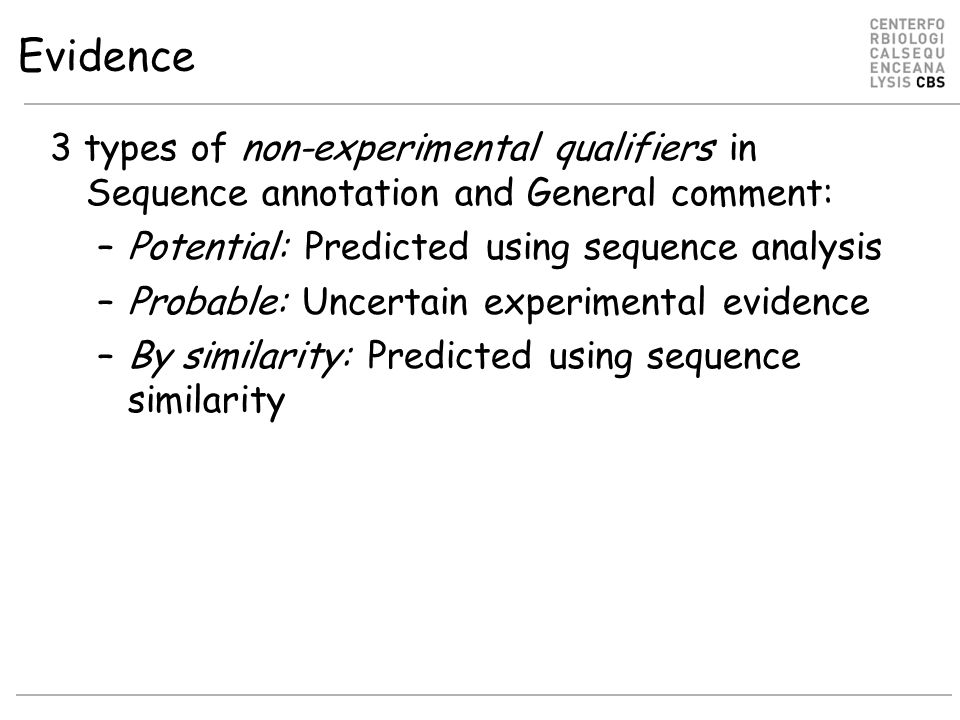 Evidence 3 types of non-experimental qualifiers in Sequence annotation and General comment: –Potential: Predicted using sequence analysis –Probable: Uncertain experimental evidence –By similarity: Predicted using sequence similarity
