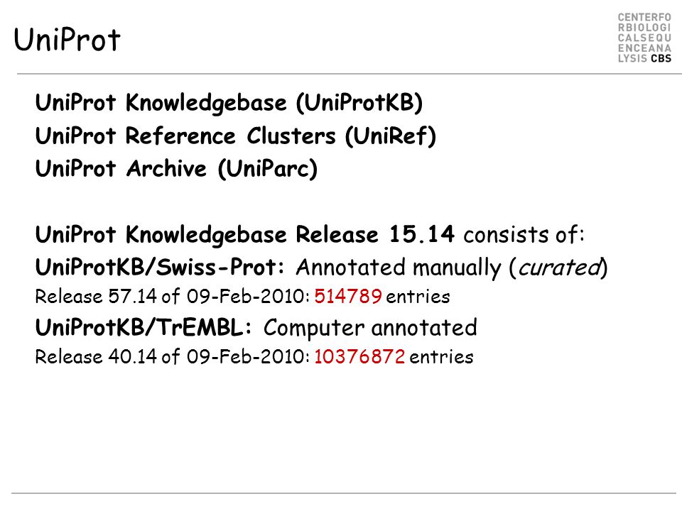 UniProt UniProt Knowledgebase (UniProtKB) UniProt Reference Clusters (UniRef) UniProt Archive (UniParc) UniProt Knowledgebase Release consists of: UniProtKB/Swiss-Prot: Annotated manually (curated) Release of 09-Feb-2010: entries UniProtKB/TrEMBL: Computer annotated Release of 09-Feb-2010: entries