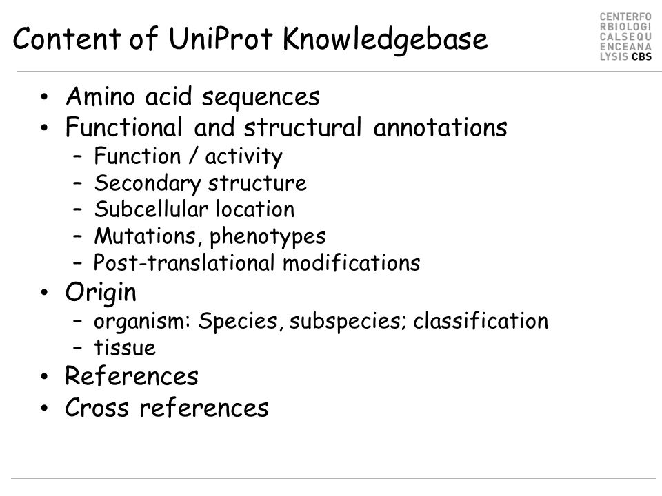 Content of UniProt Knowledgebase Amino acid sequences Functional and structural annotations –Function / activity –Secondary structure –Subcellular location –Mutations, phenotypes –Post-translational modifications Origin –organism: Species, subspecies; classification –tissue References Cross references