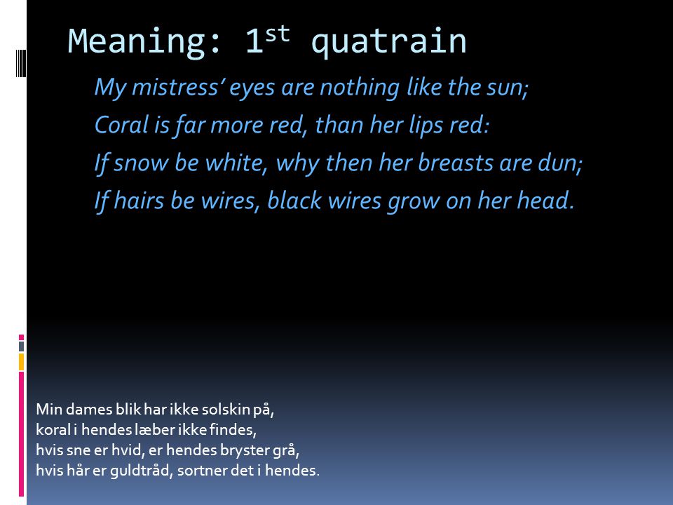 Meaning: 1 st quatrain My mistress’ eyes are nothing like the sun; Coral is far more red, than her lips red: If snow be white, why then her breasts are dun; If hairs be wires, black wires grow on her head.
