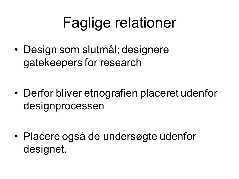 Faglige relationer Design som slutmål; designere gatekeepers for research Derfor bliver etnografien placeret udenfor designprocessen Placere også de undersøgte udenfor designet.