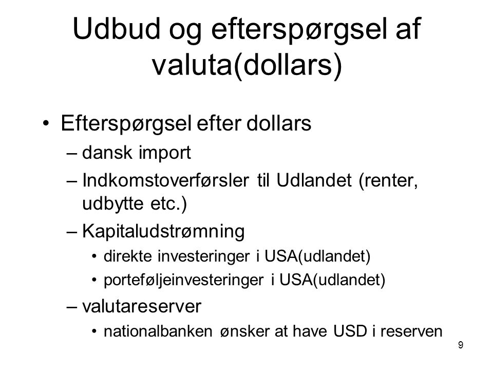 9 Udbud og efterspørgsel af valuta(dollars) Efterspørgsel efter dollars –dansk import –Indkomstoverførsler til Udlandet (renter, udbytte etc.) –Kapitaludstrømning direkte investeringer i USA(udlandet) porteføljeinvesteringer i USA(udlandet) –valutareserver nationalbanken ønsker at have USD i reserven
