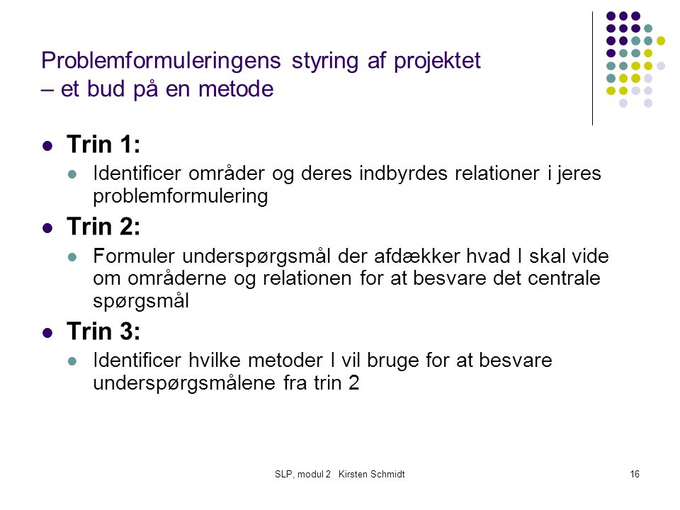 SLP, modul 2 Kirsten Schmidt16 Problemformuleringens styring af projektet – et bud på en metode Trin 1: Identificer områder og deres indbyrdes relationer i jeres problemformulering Trin 2: Formuler underspørgsmål der afdækker hvad I skal vide om områderne og relationen for at besvare det centrale spørgsmål Trin 3: Identificer hvilke metoder I vil bruge for at besvare underspørgsmålene fra trin 2