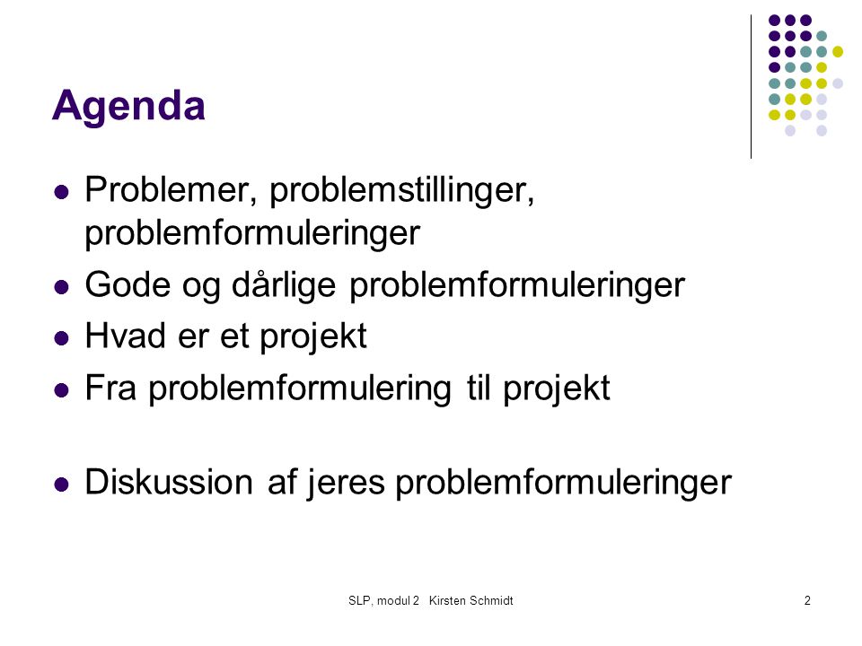 SLP, modul 2 Kirsten Schmidt2 Agenda Problemer, problemstillinger, problemformuleringer Gode og dårlige problemformuleringer Hvad er et projekt Fra problemformulering til projekt Diskussion af jeres problemformuleringer