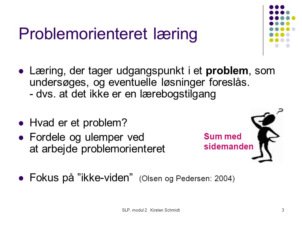 SLP, modul 2 Kirsten Schmidt3 Problemorienteret læring Læring, der tager udgangspunkt i et problem, som undersøges, og eventuelle løsninger foreslås.