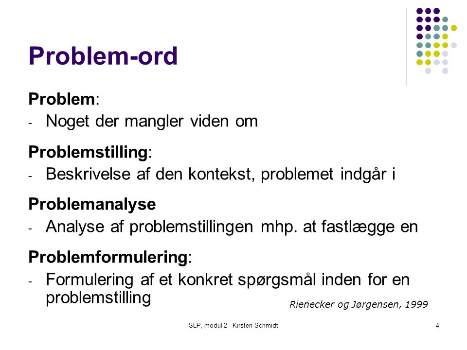 SLP, modul 2 Kirsten Schmidt4 Problem-ord Problem: - Noget der mangler viden om Problemstilling: - Beskrivelse af den kontekst, problemet indgår i Problemanalyse - Analyse af problemstillingen mhp.