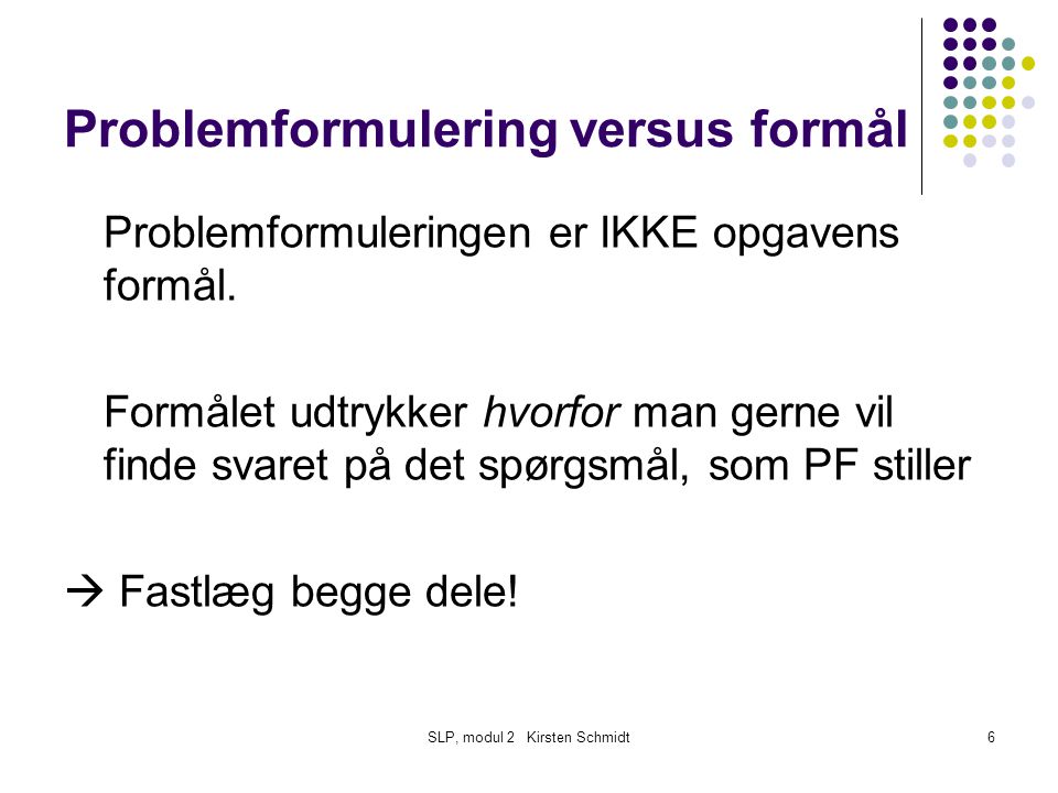 SLP, modul 2 Kirsten Schmidt6 Problemformulering versus formål Problemformuleringen er IKKE opgavens formål.