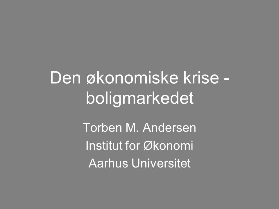Den økonomiske krise - boligmarkedet Torben M. Andersen Institut for Økonomi Aarhus Universitet