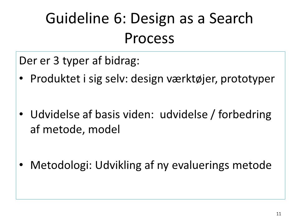Guideline 6: Design as a Search Process 11 Der er 3 typer af bidrag: Produktet i sig selv: design værktøjer, prototyper Udvidelse af basis viden: udvidelse / forbedring af metode, model Metodologi: Udvikling af ny evaluerings metode