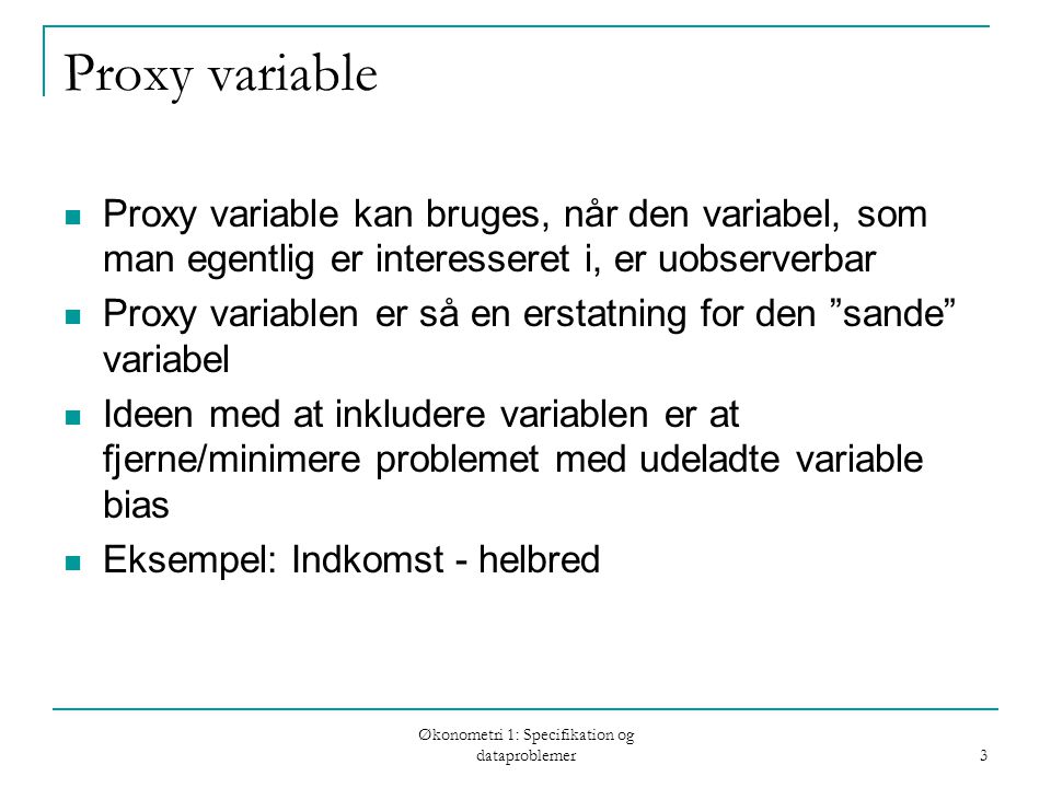 Økonometri 1: Specifikation og dataproblemer 3 Proxy variable Proxy variable kan bruges, når den variabel, som man egentlig er interesseret i, er uobserverbar Proxy variablen er så en erstatning for den sande variabel Ideen med at inkludere variablen er at fjerne/minimere problemet med udeladte variable bias Eksempel: Indkomst - helbred
