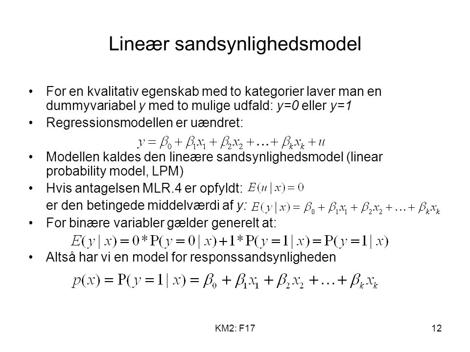 KM2: F1712 Lineær sandsynlighedsmodel For en kvalitativ egenskab med to kategorier laver man en dummyvariabel y med to mulige udfald: y=0 eller y=1 Regressionsmodellen er uændret: Modellen kaldes den lineære sandsynlighedsmodel (linear probability model, LPM) Hvis antagelsen MLR.4 er opfyldt: er den betingede middelværdi af y: For binære variabler gælder generelt at: Altså har vi en model for responssandsynligheden