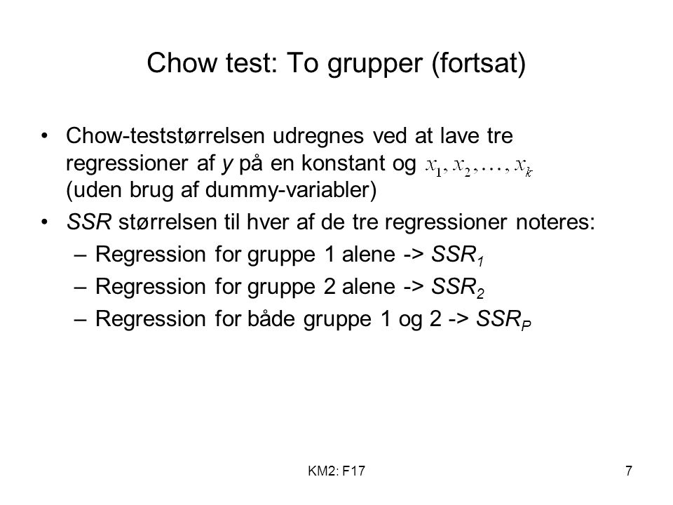 KM2: F177 Chow test: To grupper (fortsat) Chow-teststørrelsen udregnes ved at lave tre regressioner af y på en konstant og (uden brug af dummy-variabler) SSR størrelsen til hver af de tre regressioner noteres: –Regression for gruppe 1 alene -> SSR 1 –Regression for gruppe 2 alene -> SSR 2 –Regression for både gruppe 1 og 2 -> SSR P