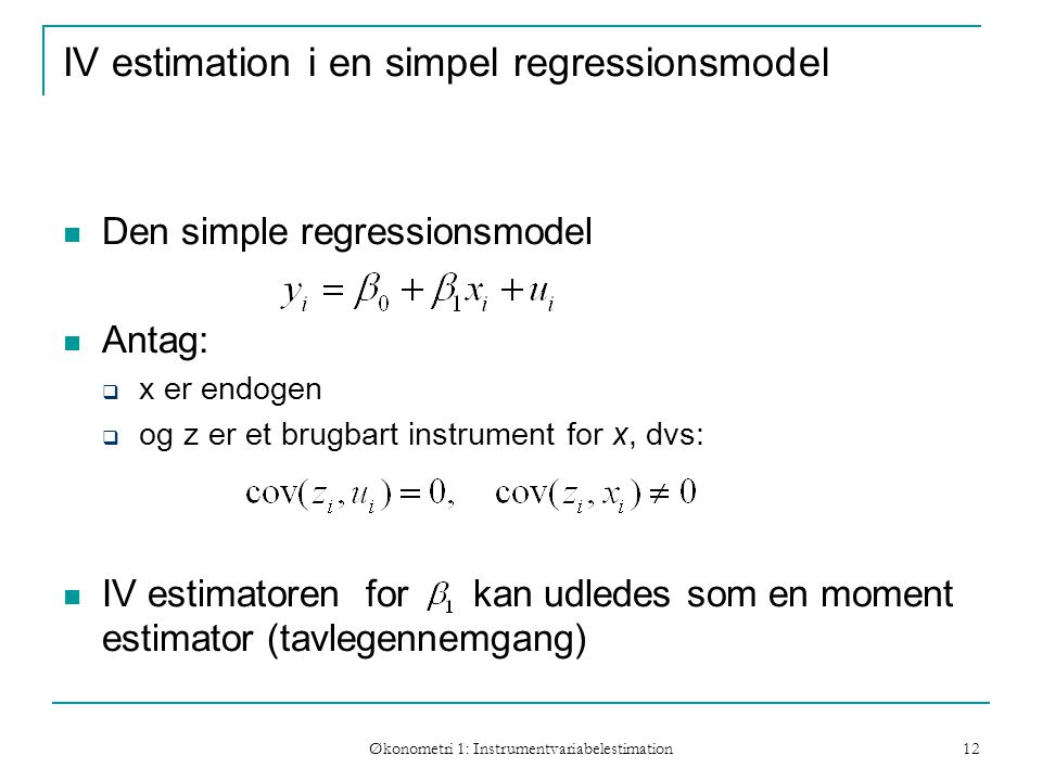 Økonometri 1: Instrumentvariabelestimation 12 IV estimation i en simpel regressionsmodel Den simple regressionsmodel Antag:  x er endogen  og z er et brugbart instrument for x, dvs: IV estimatoren for kan udledes som en moment estimator (tavlegennemgang)
