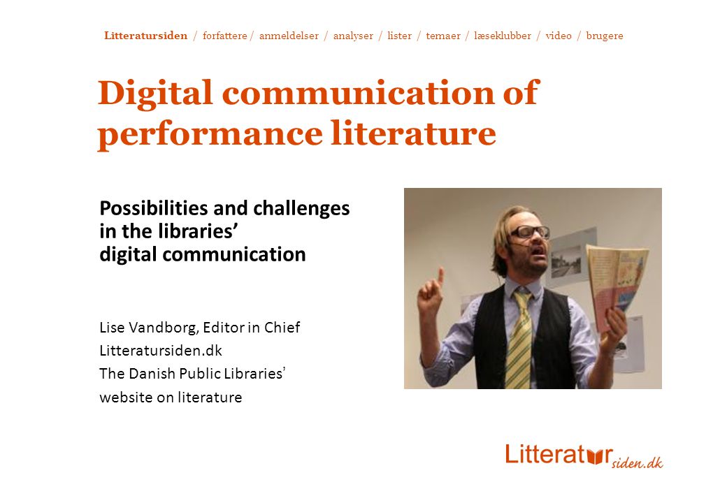 Litteratursiden / forfattere / anmeldelser / analyser / lister / temaer / læseklubber / video / brugere Digital communication of performance literature Possibilities and challenges in the libraries’ digital communication Lise Vandborg, Editor in Chief Litteratursiden.dk The Danish Public Libraries’ website on literature