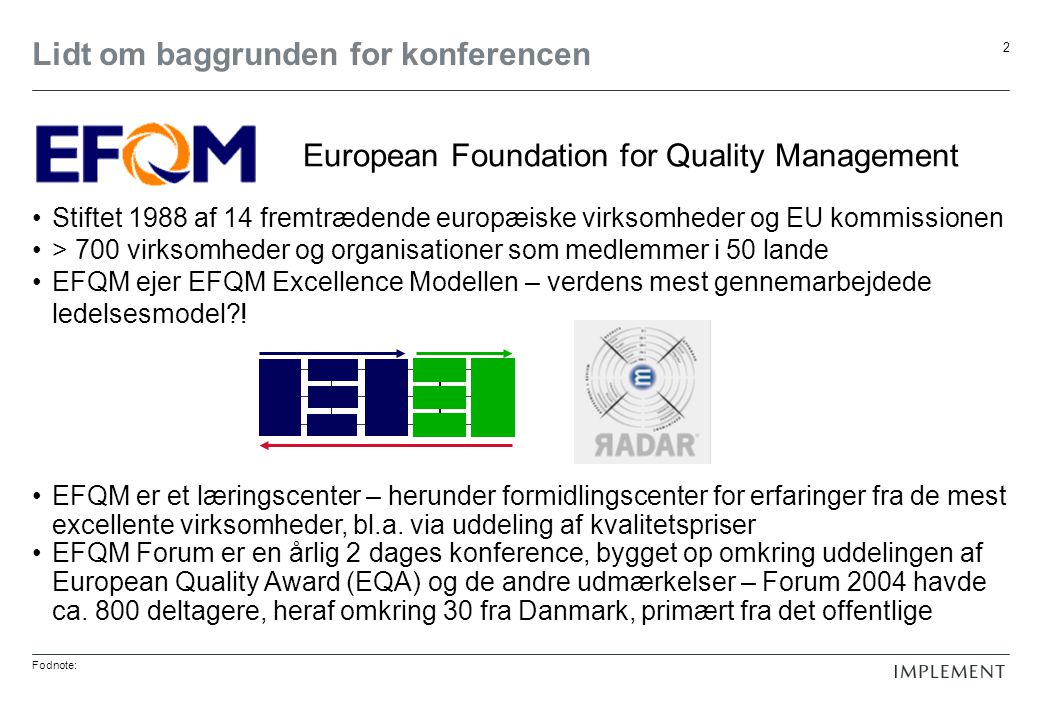 Fodnote: 2 Lidt om baggrunden for konferencen Stiftet 1988 af 14 fremtrædende europæiske virksomheder og EU kommissionen > 700 virksomheder og organisationer som medlemmer i 50 lande EFQM ejer EFQM Excellence Modellen – verdens mest gennemarbejdede ledelsesmodel .