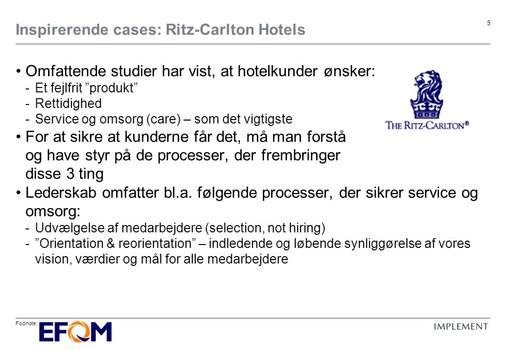 Fodnote: 5 Inspirerende cases: Ritz-Carlton Hotels Omfattende studier har vist, at hotelkunder ønsker: -Et fejlfrit produkt -Rettidighed -Service og omsorg (care) – som det vigtigste For at sikre at kunderne får det, må man forstå og have styr på de processer, der frembringer disse 3 ting Lederskab omfatter bl.a.