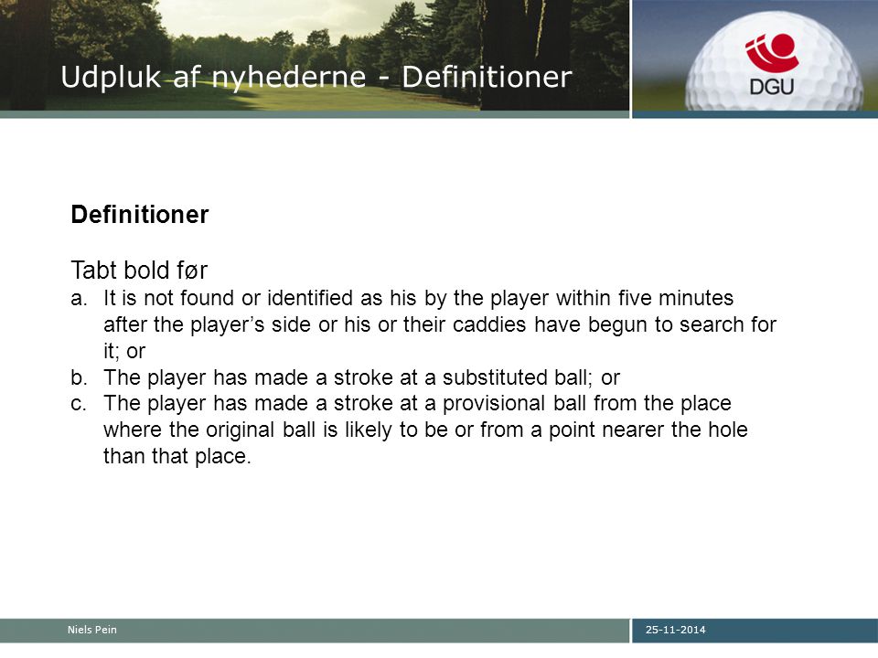 Niels Pein Udpluk af nyhederne - Definitioner Definitioner Tabt bold før a.It is not found or identified as his by the player within five minutes after the player’s side or his or their caddies have begun to search for it; or b.The player has made a stroke at a substituted ball; or c.The player has made a stroke at a provisional ball from the place where the original ball is likely to be or from a point nearer the hole than that place.